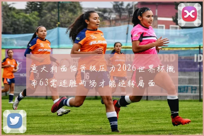 意大利面临晋级压力2026世界杯概率63需连胜两场才能逆转局面