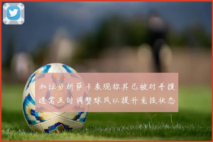 加拉分析萨卡表现称其已被对手摸透需及时调整球风以提升竞技状态