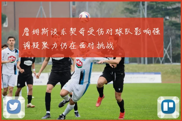 詹姆斯谈东契奇受伤对球队影响强调凝聚力仍在面对挑战