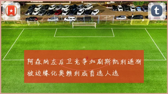 阿森纳左后卫竞争加剧斯凯利逐渐被边缘化奥赖利成首选人选