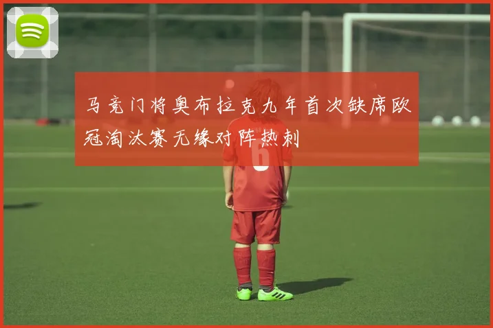 马竞门将奥布拉克九年首次缺席欧冠淘汰赛无缘对阵热刺