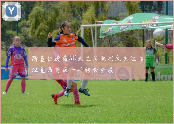 斯基拉透露AC米兰马竞尤文关注吉拉皇马将获一半转会分成