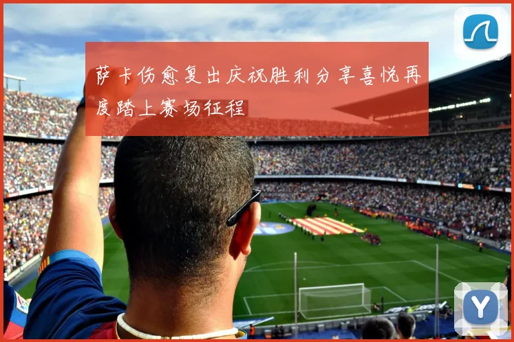 萨卡伤愈复出庆祝胜利分享喜悦再度踏上赛场征程