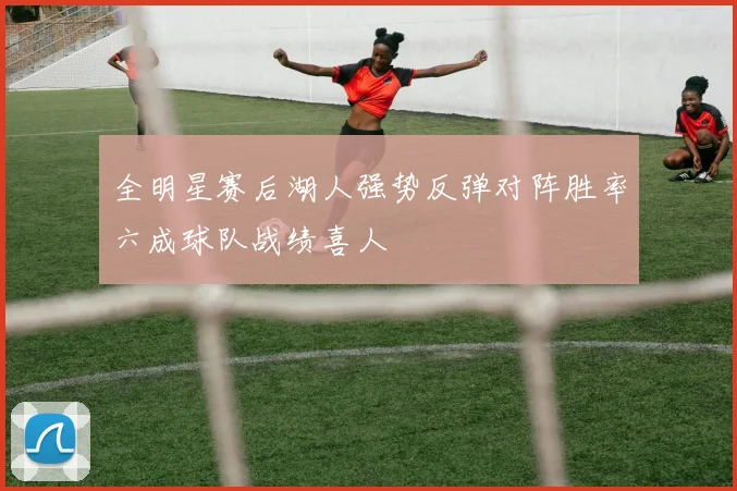 全明星赛后湖人强势反弹对阵胜率六成球队战绩喜人