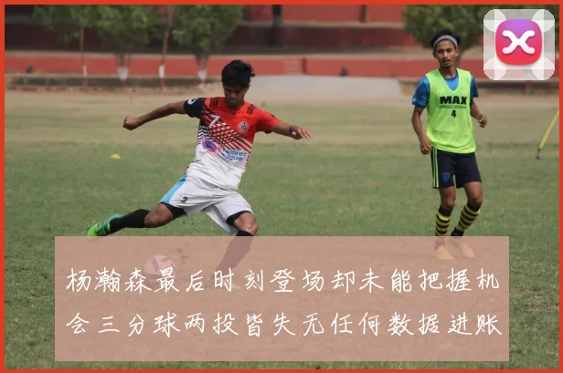 杨瀚森最后时刻登场却未能把握机会三分球两投皆失无任何数据进账