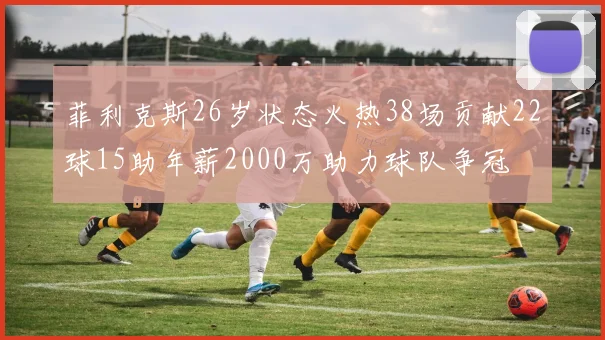 菲利克斯26岁状态火热38场贡献22球15助年薪2000万助力球队争冠