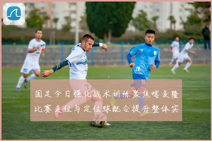 国足今日强化战术训练聚焦喀麦隆比赛走位与定位球配合提升整体实力