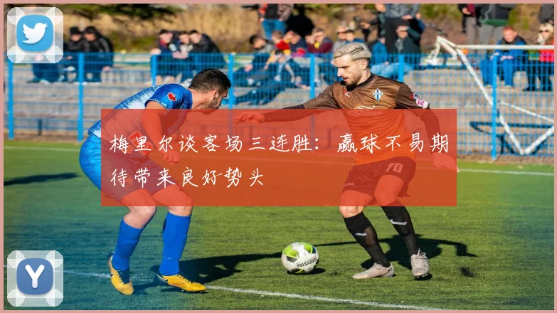 梅里尔谈客场三连胜：赢球不易期待带来良好势头