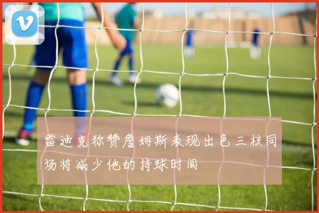 雷迪克称赞詹姆斯表现出色三核同场将减少他的持球时间