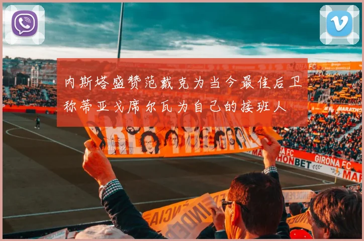 内斯塔盛赞范戴克为当今最佳后卫称蒂亚戈席尔瓦为自己的接班人