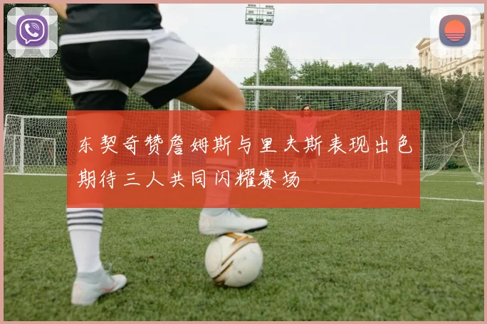 东契奇赞詹姆斯与里夫斯表现出色期待三人共同闪耀赛场