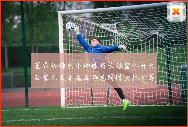 塞雷佐确认小蜘蛛将长期留队并对西蒙尼表示高度满意同时为格子筹办欢送仪式