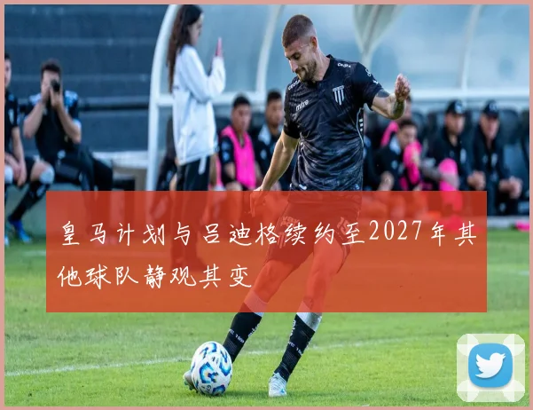 皇马计划与吕迪格续约至2027年其他球队静观其变