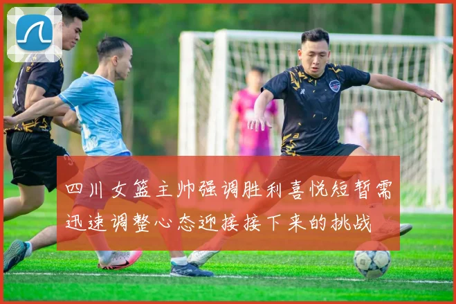 四川女篮主帅强调胜利喜悦短暂需迅速调整心态迎接接下来的挑战