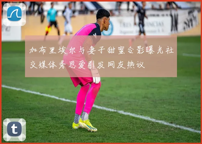 加布里埃尔与妻子甜蜜合影曝光社交媒体秀恩爱引发网友热议